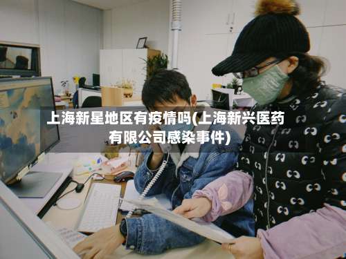 上海新星地区有疫情吗(上海新兴医药有限公司感染事件)-第2张图片