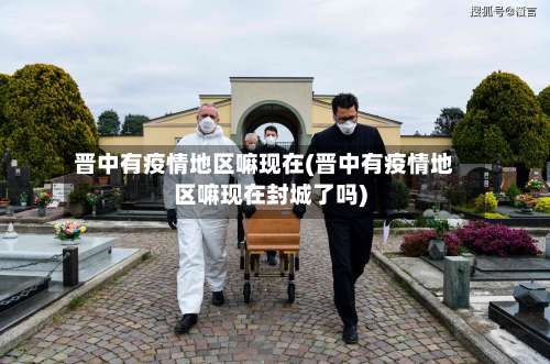 晋中有疫情地区嘛现在(晋中有疫情地区嘛现在封城了吗)-第3张图片