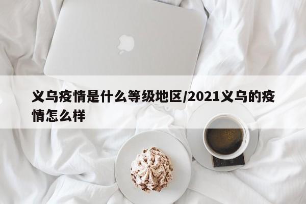 义乌疫情是什么等级地区/2021义乌的疫情怎么样
